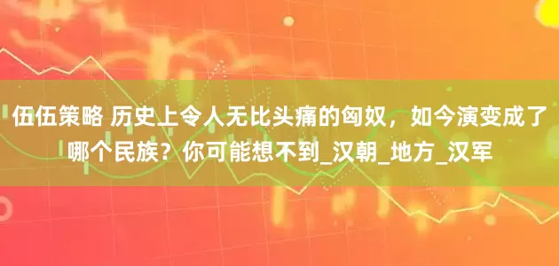 伍伍策略 历史上令人无比头痛的匈奴，如今演变成了哪个民族？你可能想不到_汉朝_地方_汉军