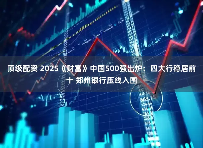 顶级配资 2025《财富》中国500强出炉：四大行稳居前十 郑州银行压线入围