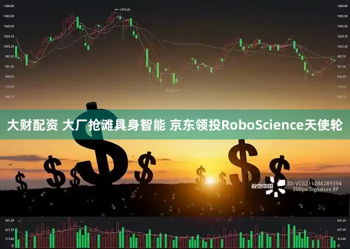 大财配资 大厂抢滩具身智能 京东领投RoboScience天使轮