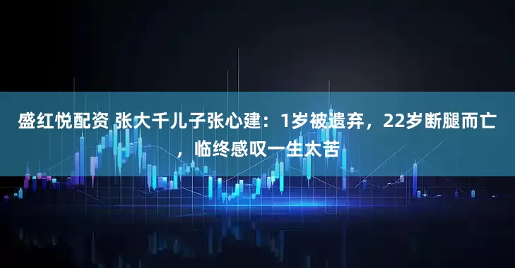 盛红悦配资 张大千儿子张心建：1岁被遗弃，22岁断腿而亡，临终感叹一生太苦