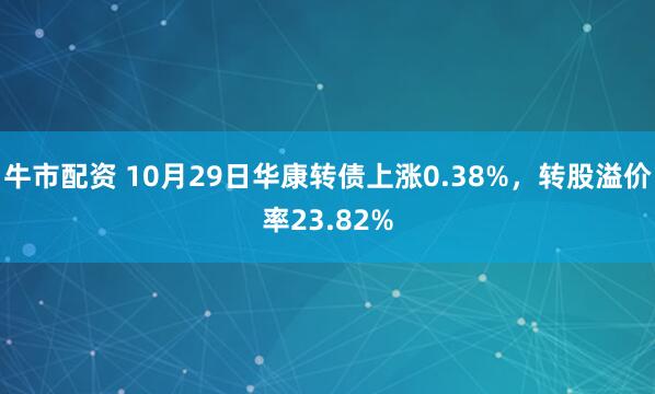 牛市配资 10月29日华康转债上涨0.38%，转股溢价率23.82%