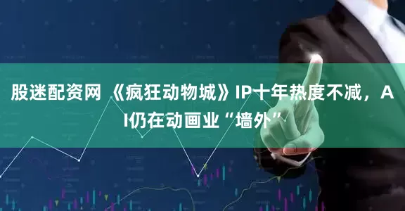 股迷配资网 《疯狂动物城》IP十年热度不减，AI仍在动画业“墙外”