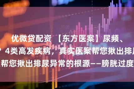 优微贷配资 【东方医案】尿频、尿急、尿不尽？4类高发疾病，真实医案帮您揪出排尿异常的根源——膀胱过度活动症