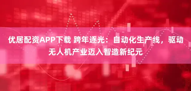 优居配资APP下载 跨年逐光：自动化生产线，驱动无人机产业迈入智造新纪元