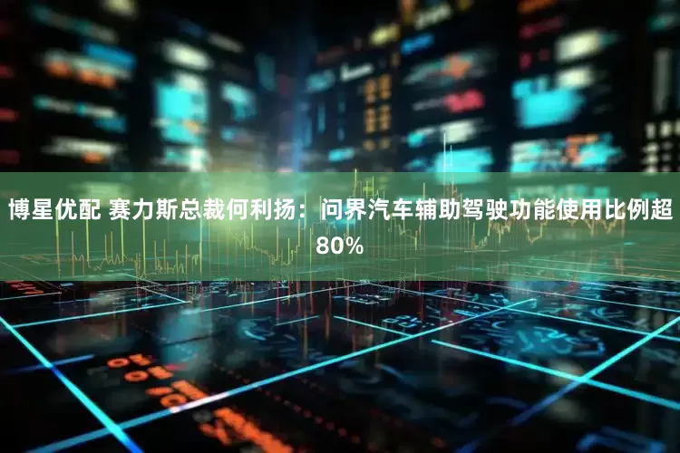 博星优配 赛力斯总裁何利扬：问界汽车辅助驾驶功能使用比例超80%