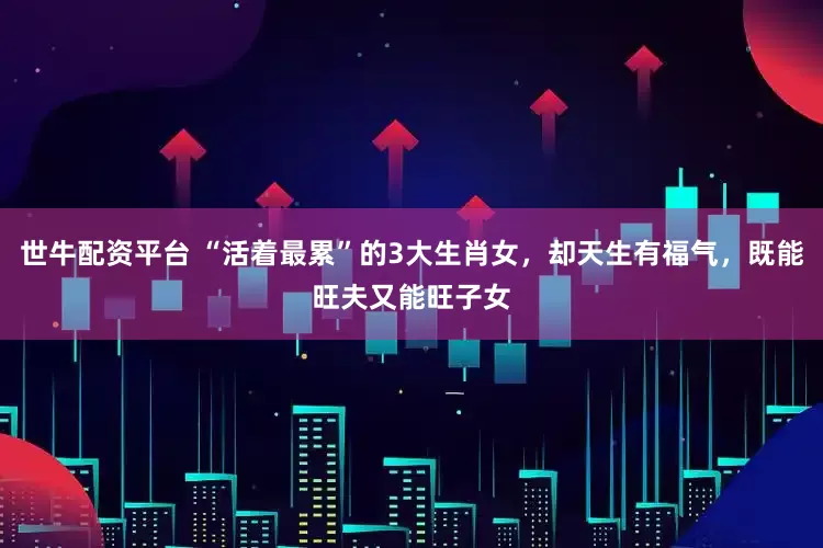 世牛配资平台 “活着最累”的3大生肖女，却天生有福气，既能旺夫又能旺子女