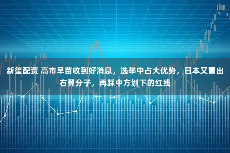 新玺配资 高市早苗收到好消息，选举中占大优势，日本又冒出右翼分子，再踩中方划下的红线